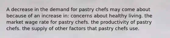 A decrease in the demand for pastry chefs may come about because of an increase in: concerns about healthy living. the market wage rate for pastry chefs. the productivity of pastry chefs. the supply of other factors that pastry chefs use.