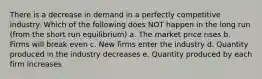 There is a decrease in demand in a perfectly competitive industry. Which of the following does NOT happen in the long run (from the short run equilibrium) a. The market price rises b. Firms will break even c. New firms enter the industry d. Quantity produced in the industry decreases e. Quantity produced by each firm increases