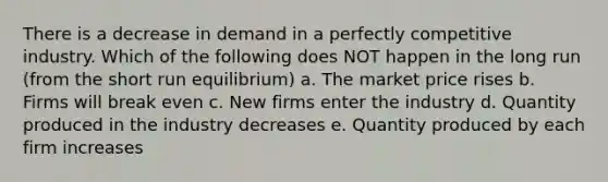 There is a decrease in demand in a perfectly competitive industry. Which of the following does NOT happen in the long run (from the short run equilibrium) a. The market price rises b. Firms will break even c. New firms enter the industry d. Quantity produced in the industry decreases e. Quantity produced by each firm increases