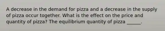 A decrease in the demand for pizza and a decrease in the supply of pizza occur together. What is the effect on the price and quantity of pizza​? The equilibrium quantity of pizza ______.