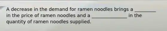 A decrease in the demand for ramen noodles brings a _________ in the price of ramen noodles and a _______________ in the quantity of ramen noodles supplied.