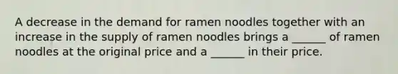 A decrease in the demand for ramen noodles together with an increase in the supply of ramen noodles brings a​ ______ of ramen noodles at the original price and a​ ______ in their price.