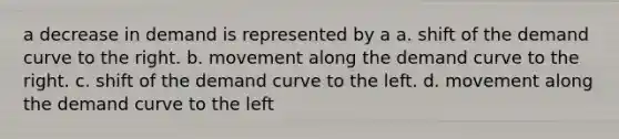 a decrease in demand is represented by a a. shift of the demand curve to the right. b. movement along the demand curve to the right. c. shift of the demand curve to the left. d. movement along the demand curve to the left