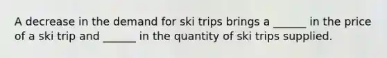 A decrease in the demand for ski trips brings a​ ______ in the price of a ski trip and​ ______ in the quantity of ski trips supplied.