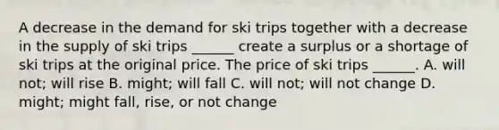 A decrease in the demand for ski trips together with a decrease in the supply of ski trips ​______ create a surplus or a shortage of ski trips at the original price. The price of ski trips ​______. A. will​ not; will rise B. ​might; will fall C. will​ not; will not change D. ​might; might​ fall, rise, or not change