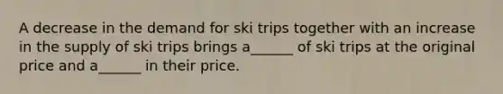 A decrease in the demand for ski trips together with an increase in the supply of ski trips brings a​______ of ski trips at the original price and a​______ in their price.