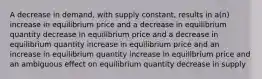 A decrease in demand, with supply constant, results in a(n) increase in equilibrium price and a decrease in equilibrium quantity decrease in equilibrium price and a decrease in equilibrium quantity increase in equilibrium price and an increase in equilibrium quantity increase in equilibrium price and an ambiguous effect on equilibrium quantity decrease in supply