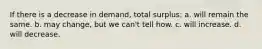 If there is a decrease in demand, total surplus: a. will remain the same. b. may change, but we can't tell how. c. will increase. d. will decrease.