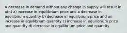 A decrease in demand without any change in supply will result in a(n) a) increase in equilibrium price and a decrease in equilibrium quantity b) decrease in equilibrium price and an increase in equilibrium quantity c) increase in equilibrium price and quantity d) decrease in equilibrium price and quantity