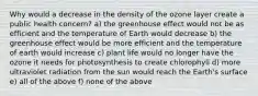 Why would a decrease in the density of the ozone layer create a public health concern? a) the greenhouse effect would not be as efficient and the temperature of Earth would decrease b) the greenhouse effect would be more efficient and the temperature of earth would increase c) plant life would no longer have the ozone it needs for photosynthesis to create chlorophyll d) more ultraviolet radiation from the sun would reach the Earth's surface e) all of the above f) none of the above