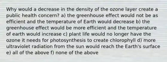 Why would a decrease in the density of the ozone layer create a public health concern? a) the greenhouse effect would not be as efficient and the temperature of Earth would decrease b) the greenhouse effect would be more efficient and the temperature of earth would increase c) plant life would no longer have the ozone it needs for photosynthesis to create chlorophyll d) more ultraviolet radiation from the sun would reach the Earth's surface e) all of the above f) none of the above