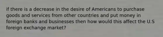 if there is a decrease in the desire of Americans to purchase goods and services from other countries and put money in foreign banks and businesses then how would this affect the U.S foreign exchange market?