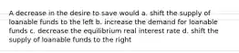 A decrease in the desire to save would a. shift the supply of loanable funds to the left b. increase the demand for loanable funds c. decrease the equilibrium real interest rate d. shift the supply of loanable funds to the right