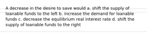 A decrease in the desire to save would a. shift the supply of loanable funds to the left b. increase the demand for loanable funds c. decrease the equilibrium real interest rate d. shift the supply of loanable funds to the right