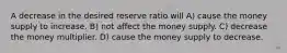 A decrease in the desired reserve ratio will A) cause the money supply to increase. B) not affect the money supply. C) decrease the money multiplier. D) cause the money supply to decrease.