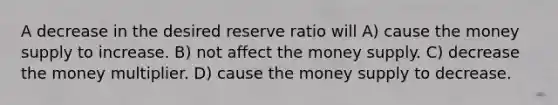 A decrease in the desired reserve ratio will A) cause the money supply to increase. B) not affect the money supply. C) decrease the money multiplier. D) cause the money supply to decrease.