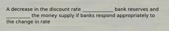 A decrease in the discount rate _____________ bank reserves and __________ the money supply if banks respond appropriately to the change in rate