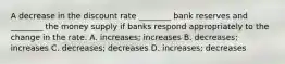 A decrease in the discount rate​ ________ bank reserves and​ ________ the money supply if banks respond appropriately to the change in the rate. A. ​increases; increases B. ​decreases; increases C. ​decreases; decreases D. ​increases; decreases