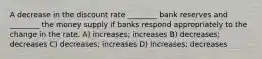 A decrease in the discount rate ________ bank reserves and ________ the money supply if banks respond appropriately to the change in the rate. A) increases; increases B) decreases; decreases C) decreases; increases D) increases; decreases