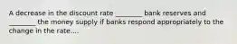 A decrease in the discount rate​ ________ bank reserves and​ ________ the money supply if banks respond appropriately to the change in the rate....