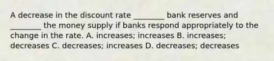 A decrease in the discount rate ________ bank reserves and ________ the money supply if banks respond appropriately to the change in the rate. A. increases; increases B. increases; decreases C. decreases; increases D. decreases; decreases