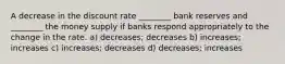 A decrease in the discount rate ________ bank reserves and ________ the money supply if banks respond appropriately to the change in the rate. a) decreases; decreases b) increases; increases c) increases; decreases d) decreases; increases