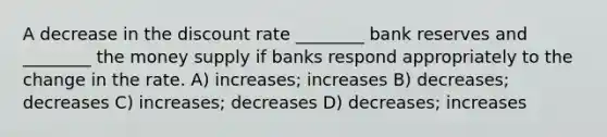 A decrease in the discount rate ________ bank reserves and ________ the money supply if banks respond appropriately to the change in the rate. A) increases; increases B) decreases; decreases C) increases; decreases D) decreases; increases