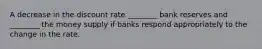 A decrease in the discount rate​ ________ bank reserves and​ ________ the money supply if banks respond appropriately to the change in the rate.