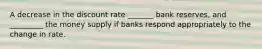 A decrease in the discount rate _______ bank reserves, and _________ the money supply if banks respond appropriately to the change in rate.