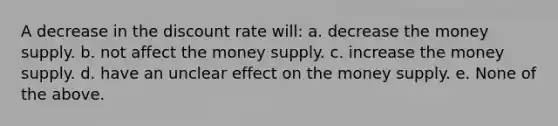 A decrease in the discount rate will: a. decrease the money supply. b. not affect the money supply. c. increase the money supply. d. have an unclear effect on the money supply. e. None of the above.