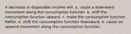 A decrease in disposable income will: a. cause a downward movement along the consumption function.​ b. ​shift the consumption function upward. c. make the consumption function flatter.​ d. shift the consumption function downward.​ e. cause an upward movement along the consumption function.