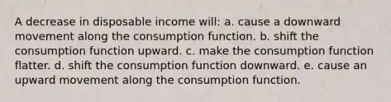 A decrease in disposable income will: a. cause a downward movement along the consumption function.​ b. ​shift the consumption function upward. c. make the consumption function flatter.​ d. shift the consumption function downward.​ e. cause an upward movement along the consumption function.