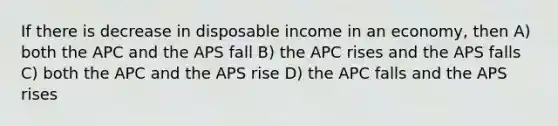 If there is decrease in disposable income in an economy, then A) both the APC and the APS fall B) the APC rises and the APS falls C) both the APC and the APS rise D) the APC falls and the APS rises