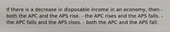 If there is a decrease in disposable income in an economy, then - both the APC and the APS rise. - the APC rises and the APS falls. - the APC falls and the APS rises. - both the APC and the APS fall.