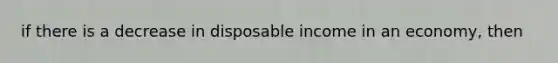 if there is a decrease in disposable income in an economy, then