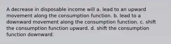 A decrease in disposable income will a. lead to an upward movement along the consumption function. b. lead to a downward movement along the consumption function. c. shift the consumption function upward. d. shift the consumption function downward.