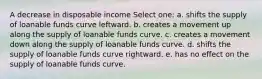 A decrease in disposable income Select one: a. shifts the supply of loanable funds curve leftward. b. creates a movement up along the supply of loanable funds curve. c. creates a movement down along the supply of loanable funds curve. d. shifts the supply of loanable funds curve rightward. e. has no effect on the supply of loanable funds curve.