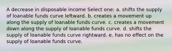 A decrease in disposable income Select one: a. shifts the supply of loanable funds curve leftward. b. creates a movement up along the supply of loanable funds curve. c. creates a movement down along the supply of loanable funds curve. d. shifts the supply of loanable funds curve rightward. e. has no effect on the supply of loanable funds curve.