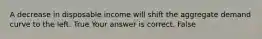 A decrease in disposable income will shift the aggregate demand curve to the left. True Your answer is correct. False