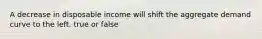 A decrease in disposable income will shift the aggregate demand curve to the left. true or false
