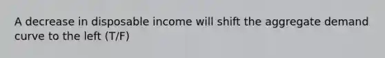 A decrease in disposable income will shift the aggregate demand curve to the left (T/F)