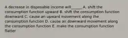 A decrease in disposable income will______ A. shift the consumption function upward B. shift the consumption function downward C. cause an upward movement along the consumption function D. cause an downward movement along the consumption function E. make the consumption function flatter