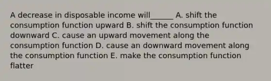 A decrease in disposable income will______ A. shift the consumption function upward B. shift the consumption function downward C. cause an upward movement along the consumption function D. cause an downward movement along the consumption function E. make the consumption function flatter