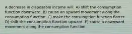 A decrease in disposable income will: A) shift the consumption function downward. B) cause an upward movement along the consumption function. C) make the consumption function flatter. D) shift the consumption function upward. E) cause a downward movement along the consumption function.