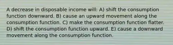 A decrease in disposable income will: A) shift the consumption function downward. B) cause an upward movement along the consumption function. C) make the consumption function flatter. D) shift the consumption function upward. E) cause a downward movement along the consumption function.