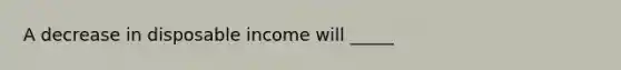 A decrease in disposable income will _____