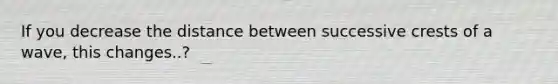 If you decrease the distance between successive crests of a wave, this changes..?