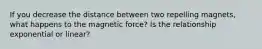 If you decrease the distance between two repelling magnets, what happens to the magnetic force? Is the relationship exponential or linear?