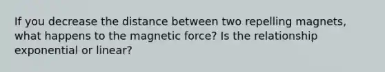 If you decrease the distance between two repelling magnets, what happens to the magnetic force? Is the relationship exponential or linear?