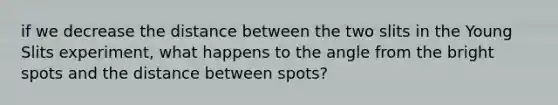 if we decrease the distance between the two slits in the Young Slits experiment, what happens to the angle from the bright spots and the distance between spots?